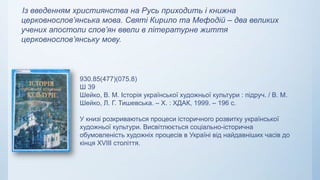 Із введенням християнства на Русь приходить і книжна
церковнослов’янська мова. Святі Кирило та Мефодій – два великих
учених апостоли слов’ян ввели в літературне життя
церковнослов’янську мову.
930.85(477)(075.8)
Ш 39
Шейко, В. М. Історія української художньої культури : підруч. / В. М.
Шейко, Л. Г. Тишевська. – Х. : ХДАК, 1999. – 196 с.
У книзі розкриваються процеси історичного розвитку української
художньої культури. Висвітлюється соціально-історична
обумовленість художніх процесів в Україні від найдавніших часів до
кінця XVIII століття.
 