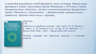 З часом був винайдений спосіб друкувати книги на папері. Перша книга,
друкована в Україні, була видана Іваном Федоровим у 1574 році у Львові.
Називалась вона «Апостол». Це було початком розвитку друкарства в
Україні. Одночасно з «Апостолом» І. Федоров видає навчальні книги –
граматики. Зразком такої книги є «Буквар».
008(075.8)
У 45
Українська та зарубіжна культура : навч. посіб. / М. М. Закович, І.
А. Зязюн, О. М. Семашко та ін.; за ред. М. М. Заковича. – К. :
Знання, КОО, 2000. – 622 с. – (Вища освіта XXI століття).
Посібник розкриває світ української культури, її історичний
розвиток.
 