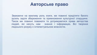 Авторське право
Зважаючи на важливу роль книги, ми повинні приділяти багато
зусиль задля збереження та примноження культурної спадщини.
Також ми повинні поважати та дотримуватися права авторства
людей, які несуть нам знання і інформацію. Всі творіння
людського розуму є інтелектуальною власністю.
 