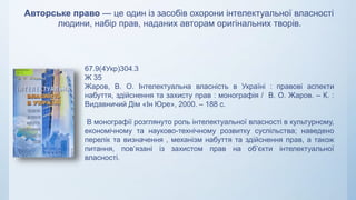 Авторське право — це один із засобів охорони інтелектуальної власності
людини, набір прав, наданих авторам оригінальних творів.
67.9(4Укр)304.3
Ж 35
Жаров, В. О. Інтелектуальна власність в Україні : правові аспекти
набуття, здійснення та захисту прав : монографія / В. О. Жаров. – К. :
Видавничий Дім «Ін Юре», 2000. – 188 с.
В монографії розглянуто роль інтелектуальної власності в культурному,
економічному та науково-технічному розвитку суспільства; наведено
перелік та визначення , механізм набуття та здійснення прав, а також
питання, пов’язані із захистом прав на об’єкти інтелектуальної
власності.
 