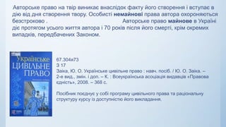 Авторське право на твір виникає внаслідок факту його створення і вступає в
дію від дня створення твору. Особисті немайнові права автора охороняються
безстроково . Авторське право майнове в Україні
діє протягом усього життя автора і 70 років після його смерті, крім окремих
випадків, передбачених Законом.
67.304я73
З 17
Заіка, Ю. О. Українське цивільне право : навч. посіб. / Ю. О. Заіка. –
2-е вид., змін. і доп. – К. : Всеукраїнська асоціація видавців «Правова
єдність», 2008. – 368 с.
Посібник поєднує у собі програму цивільного права та раціональну
структуру курсу із доступністю його викладання.
 