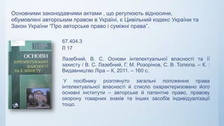 67.404.3
Л 17
Лазебний, В. С. Основи інтелектуальної власності та її
захисту / В. С. Лазебний, Г. М. Розорінов, С. В. Толюпа. – К. :
Видавництво Ліра – К, 2011. – 160 с.
У посібнику розглянуто загальні положення права
інтелектуальної власності й стисло охарактеризовано його
основні інститути – авторське й патентне право, правову
охорону товарних знаків та інших засобів індивідуалізації
тощо.
Основними законодавчими актами , що регулюють відносини,
обумовлені авторським правом в Україні, є Цивільний кодекс України та
Закон України “Про авторське право і суміжні права”.
 