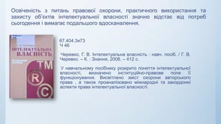 67.404.3я73
Ч 46
Черевко, Г. В. Інтелектуальна власність : навч. посіб. / Г. В.
Черевко. – К. : Знання, 2008. – 412 с.
У навчальному посібнику розкрито поняття інтелектуальної
власності, визначено інституційно-правове поле її
функціонування. Висвітлено зміст охорони авторського
права , а також проаналізовано міжнародні та закордонні
аспекти права інтелектуальної власності.
Освіченість з питань правової охорони, практичного використання та
захисту об’єктів інтелектуальної власності значно відстає від потреб
сьогодення і вимагає подальшого вдосканалення.
 