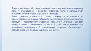 Книга у всі часи - від сивої давнини і дотепер відігравала важливу
роль у становленні і розвитку людства, була і залишається
головним носієм інформації, знань і досвіду.
Книга пройшла довгий шлях свого розвитку: створювалася на
камені і металі, глиняних табличках і дерев'яних дощечках, свитках
папірусу і пергаментних кодексах, пальмових листках і бересті,
шовку і папері - змінювався матеріал і спосіб виготовлення, але
незмінним залишалося її призначення: служити збереженню і
передачі знання, досвіду, художніх цінностей.
 