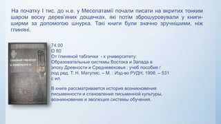 На початку І тис. до н.е. у Месопатамії почали писати на вкритих тонким
шаром воску дерев’яних дощечках, які потім зброшуровували у книги-
ширми за допомогою шнурка. Такі книги були значно зручнішими, ніж
глиняні.
74.00
О 80
От глиняной таблички - к университету:
Образовательные системы Востока и Запада в
эпоху Древности и Средневековья : учеб пособие /
под ред. Т. Н. Матулис. – М. : Изд-во РУДН, 1998. – 531
с ил.
В книге рассматривается история возникновения
письменности и становление письменной культуры,
возникновение и эволюция системы обучения.
 