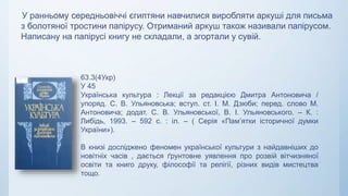 У ранньому середньовіччі єгиптяни навчилися виробляти аркуші для письма
з болотяної тростини папірусу. Отриманий аркуш також називали папірусом.
Написану на папірусі книгу не складали, а згортали у сувій.
63.3(4Укр)
У 45
Українська культура : Лекції за редакцією Дмитра Антоновича /
упоряд. С. В. Ульяновська; вступ. ст. І. М. Дзюби; перед. слово М.
Антоновича; додат. С. В. Ульяновської, В. І. Ульяновського. – К. :
Либідь, 1993. – 592 с. : іл. – ( Серія «Пам’ятки історичної думки
України»).
В книзі досліджено феномен української культури з найдавніших до
новітніх часів , дається ґрунтовне уявлення про розвій вітчизняної
освіти та книго друку, філософії та релігії, різних видів мистецтва
тощо.
 