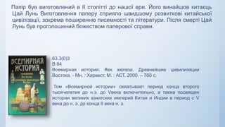 Папір був виготовлений в II столітті до нашої ери. Його винайшов китаєць
Цай Лунь Виготовлення паперу сприяло швидшому розвиткові китайської
цивілізації, зокрема поширенню писемності та літератури. Після смерті Цай
Лунь був проголошений божеством паперової справи.
63.3(0)3
В 84
Всемирная история: Век железа. Древнейшие цивилизации
Востока. - Мн. : Харвест, М. : АСТ, 2000. – 760 с.
Том «Всемирной истории» охватывает период конца второго
тысячелетия до н.э. до Vвека включительно, а также посвящен
истории великих азиатских империй Китая и Индии в период с V
века до н. э. до конца II века н. э.
 