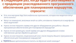 ● Есть ли в магазине App Store мобильное приложение, которое мои водители могут
легко скачать?
● Могут ли изменения, вносимые мной на сайте, мгновенно появляться в смартфонах
моих водителей?
● Нужно ли мне покупать сервер или другое оборудование для работы с Вашим
программным обеспечением для планирования маршрутов?
● Нужно ли мне размещать такой сервер или другое оборудование в моем
собственном центре обработки данных?
● Нужно ли мне покупать лицензионный ключ после покупки Вашего программного
обеспечения для планирования маршрутов?
● Нужно ли мне дополнительно платить за обучение моей команды?
В следующий раз, когда будете разговаривать
с продавцом унаследованного программного
обеспечения для планирования маршрутов,
спросите:
http://route4me.com/
Copyright 2015 Route4Me, Inc 13
 