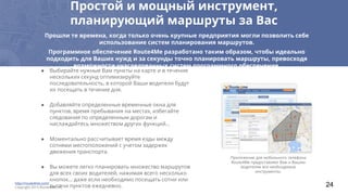 Простой и мощный инструмент,
планирующий маршруты за Вас
● Выбирайте нужные Вам пункты на карте и в течение
нескольких секунд оптимизируйте
последовательность, в которой Ваши водители будут
их посещать в течение дня.
● Добавляйте определенные временные окна для
пунктов, время пребывания на местах, избегайте
следования по определенным дорогам и
наслаждайтесь множеством других функций…
● Моментально рассчитывает время езды между
сотнями местоположений с учетом задержек
движения транспорта.
● Вы можете легко планировать множество маршрутов
для всех своих водителей, нажимая всего несколько
кнопок… даже если необходимо посещать сотни или
тысячи пунктов ежедневно.
Прошли те времена, когда только очень крупные предприятия могли позволить себе
использование систем планирования маршрутов.
Программное обеспечение Route4Me разработано таким образом, чтобы идеально
подходить для Ваших нужд и за секунды точно планировать маршруты, превосходя
возможности унаследованных систем программного обеспечения.
Приложение для мобильного телефона
Route4Me предоставляет Вам и Вашим
водителям все необходимые
инструменты.
http://route4me.com/
Copyright 2015 Route4Me, Inc 24
 