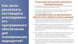 Как легко
распознать
поставщика
унаследованн
ого
программного
обеспечения
для
планирования
маршрутов?
● Поставщики унаследованного программного обеспечения для
оптимизации маршрутов скрывают цены.
● Это значит, что Вы можете потратить целый час, изучая их сайт,
но так и не узнаете, за какую сумму они продают свое
программное обеспечение.
Отсутствие возможности быстрого
нахождения цены
● Нужна немалая удача, чтобы связаться с кем-нибудь по телефону.
Независимые исследования показывают, что приходится ждать
несколько дней, чтобы получить ответ на запрос на покупку!
● Можете быть уверены в том, что Вы имеете дело с поставщиком
унаследованного программного обеспечения, если Вам
приходится тестировать комплексный экспериментальный
вариант или пробную версию в течение многих месяцев или даже
нескольких лет!
● Вы не можете опробовать их программное обеспечение до того,
как «докажете», что Вы «достаточно хороши» для того, чтобы
стать их клиентом. Обычно для этого Вам приходится
предоставлять им финансовые документы своей компании.
● Поставщики унаследованного программного обеспечения любят
привлекать продавцов, инженеров-консультантов, менеджеров
проектов и вообще как можно больше людей, чтобы оправдать
На приобретение их программного
обеспечения требуется много времени
7
 