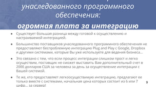 унаследованного программного
обеспечения:
огромная плата за интеграцию
● Существует большая разница между готовой к осуществлению и
настраиваемой интеграцией.
● Большинство поставщиков унаследованного программного обеспечения не
предоставляют беспроблемную интеграцию Plug and Play с Google, Dropbox
и другими системами, которые Вы уже используете для ведения бизнеса...
● Это связано с тем, что если процесс интеграции слишком прост и легко
осуществим, поставщик не сможет выставить Вам дополнительный счет в
2000 долларов США за человека за день за осуществление интеграции с
Вашей системой.
● Те же, кто предоставляет легкоосуществимую интеграцию, предлагают ее
только вместе с системами, начальная цена которых состоит из 6 или 7
цифр… за сервер!
9
 