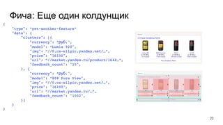 Фича: Еще один колдунщик
{
"type": “yet-another-feature“
"data": {
"clusters": [{
"currency": “руб.",
"model": “Lumia 920",
"img": “//0.cs-ellpic.yandex.net/…”,
"price": "16100",
"url": “//market.yandex.ru/product/1642…”,
"feedback_count": "10",
}, {
"currency": “руб.",
"model": “808 Pure View",
"img": “//0.cs-ellpic.yandex.net/…”,
"price": "16100",
"url": “//market.yandex.ru/…”,
"feedback_count": "1032",
}]
}
}
23
 