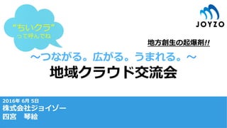 〜つながる。広がる。うまれる。〜
地域クラウド交流会
2016年 6⽉ 5⽇
株式会社ジョイゾー
四宮 琴絵
地⽅創⽣の起爆剤!!
“ちいクラ”
って呼んでね
 