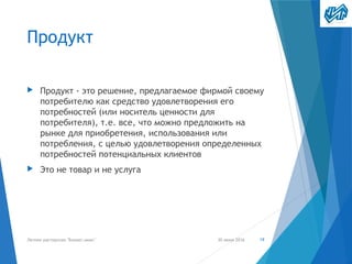 Продукт
▶ Продукт - это решение, предлагаемое фирмой своему
потребителю как средство удовлетворения его
потребностей (или носитель ценности для
потребителя), т.е. все, что можно предложить на
рынке для приобретения, использования или
потребления, с целью удовлетворения определенных
потребностей потенциальных клиентов
▶ Это не товар и не услуга
30 июня 2016Летняя мастерская "Бизнес-микс" 19
 