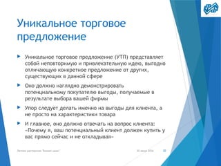 Уникальное торговое
предложение
▶ Уникальное торговое предложение (УТП) представляет
собой неповторимую и привлекательную идею, выгодно
отличающую конкретное предложение от других,
существующих в данной сфере
▶ Оно должно наглядно демонстрировать
потенциальному покупателю выгоды, получаемые в
результате выбора вашей фирмы
▶ Упор следует делать именно на выгоды для клиента, а
не просто на характеристики товара
▶ И главное, оно должно отвечать на вопрос клиента:
«Почему я, ваш потенциальный клиент должен купить у
вас прямо сейчас и не откладывая»
30 июня 2016Летняя мастерская "Бизнес-микс" 20
 