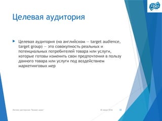 Целевая аудитория
▶ Целевая аудитория (на английском — target audience,
target group) — это совокупность реальных и
потенциальных потребителей товара или услуги,
которые готовы изменить свои предпочтения в пользу
данного товара или услуги под воздействием
маркетинговых мер
30 июня 2016Летняя мастерская "Бизнес-микс" 22
 