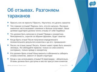 Об отзывах. Разгоняем
тараканов
▶ Просить или не просить? Просить. Научитесь это делать грамотно
▶ Что главное в отзыве? Подпись того, кто его написал. Послания
именитых часто вызывают сомнения и больше отпугивают. Ваша
целевая аудитория должна читать отзывы от себе подобных
▶ Что должно быть написано в отзыве? Правда и конкретика.
Неискренность, скрытая за общими фразами, будет заметна
▶ Когда брать отзыв? После получения определенного
положительного результата клиентом и до его «привыкания»
▶ Писать ли отзыв самим? Писать. Клиент имеет право быть немного
ленивым. Но соблюдайте правила: только со слов клиента
(интервью), только правду и конкретику
▶ Кто должен брать отзыв? Кому вменить в обязанность собирать
отзывы клиентов, зависит от вашей структуры
▶ Когда и как использовать отзывы? В переговорах - обязательно.
Отзывы должны быть доступны в местах присутствия клиентов
30 июня 2016Летняя мастерская "Бизнес-микс" 35
 