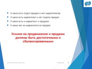 ▶ У меня есть отдел продаж и нет маркетологов
▶ У меня есть маркетолог и нет отдела продаж
▶ У меня есть и маркетинг и продажи
▶ У меня нет ни маркетинга ни продаж
Усилия на продвижение и продажи
должны быть достаточными и
сбалансированными
30 июня 2016Летняя мастерская "Бизнес-микс" 42
 