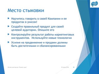 Место стыковки
▶ Научитесь говорить о своей Компании и ее
продуктах в унисон!
▶ Создайте правильный продукт для своей
целевой аудитории. Опишите его
▶ Контролируйте результат работы маркетинговых
инструментов. Используйте новые технологии
▶ Усилия на продвижение и продажи должны
быть достаточными и сбалансированными
30 июня 2016Летняя мастерская "Бизнес-микс" 44
 