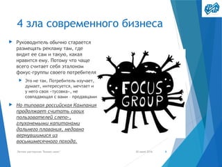 4 зла современного бизнеса
▶ Руководитель обычно старается
размещать рекламу там, где
видит ее сам и такую, какая
нравится ему. Потому что чаще
всего считает себя эталоном
фокус-группы своего потребителя
▶ Это не так. Потребитель изучает,
думает, интересуется, мечтает и
у него своя «тусовка», не
совпадающая с вами – продавцами
▶ Но типовая российская Кампания
продолжает считать своих
пользователей слепо-,
глухонемыми капитанами
дальнего плавания, недавно
вернувшимися из
восьмимесячного похода.
30 июня 2016Летняя мастерская "Бизнес-микс" 6
 