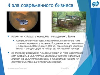 4 зла современного бизнеса
▶ Маркетинг с Марса, а менеджер по продажам с Земли
▶ Маркетолог напичкан новыми технологиями и его жизнь – ряд
постоянно меняющихся картинок. Продажник звонит, выписывает,
и снова звонит. Короче пашет. Оба эти персонажа для компании
важны, и они друг друга не поймут без посторонней помощи.
▶ Но типовая российская Компания уверена, что маркетинга
нет вообще, а количество исходящих звонков напрямую
влияет на количество продаж, а покупатель никуда не
денется и в сезонный период сам придет.
30 июня 2016Летняя мастерская "Бизнес-микс" 7
 