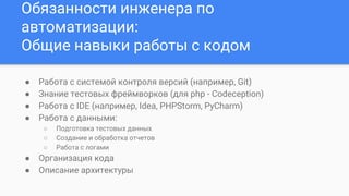 Обязанности инженера по
автоматизации:
Общие навыки работы с кодом
● Работа с системой контроля версий (например, Git)
● Знание тестовых фреймворков (для php - Codeception)
● Работа с IDE (например, Idea, PHPStorm, PyCharm)
● Работа с данными:
○ Подготовка тестовых данных
○ Создание и обработка отчетов
○ Работа с логами
● Организация кода
● Описание архитектуры
 