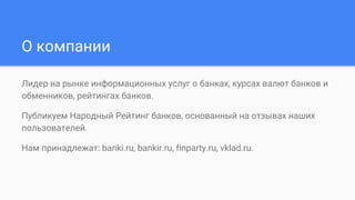 О компании
Лидер на рынке информационных услуг о банках, курсах валют банков и
обменников, рейтингах банков.
Публикуем Народный Рейтинг банков, основанный на отзывах наших
пользователей.
Нам принадлежат: banki.ru, bankir.ru, finparty.ru, vklad.ru.
 