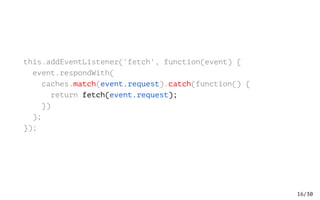 /30
this.addEventListener('fetch', function(event) {
event.respondWith(
caches.match(event.request).catch(function() {
return fetch(event.request);
})
);
});
16
 