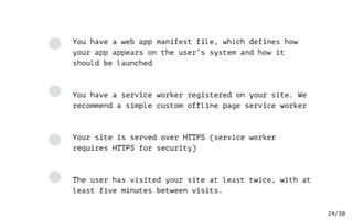 /30
You have a web app manifest file, which defines how
your app appears on the user’s system and how it
should be launched
You have a service worker registered on your site. We
recommend a simple custom offline page service worker
Your site is served over HTTPS (service worker
requires HTTPS for security)
The user has visited your site at least twice, with at
least five minutes between visits.
24
 