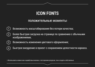 ICON FONTS
положительные моменты
Возможность масштабирования без потери качества;1
Более быстрая загрузка на странице по сравнению с обычными
изображениями;
2
Возможность изменения цветового оформления;
* Использовать можно как и шрифтовые иконки, с посторонних ресурсов, так и создать собственные.
3
Быстрое внедрение в проект с сохранением целостности каркаса.4
 