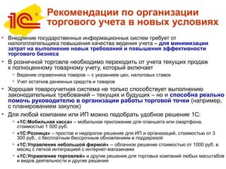 Рекомендации по организации
торгового учета в новых условиях
• Внедрение государственных информационных систем требует от
налогоплательщика повышения качества ведения учета – для минимизации
затрат на выполнение новых требований и повышения эффективности
торгового бизнеса
• В розничной торговле необходимо переходить от учета текущих продаж
к полноценному товарному учету, который включает
• Ведение справочника товаров -- с указанием цен, налоговых ставок
• Учет остатков денежных средств и товаров
• Хорошая товароучетная система не только способствует выполнению
законодательных требований – текущих и будущих – но и способна реально
помочь руководителю в организации работы торговой точки (например,
с планированием закупок)
• Для любой компании или ИП можно подобрать удобное решение 1С:
• «1С:Мобильная касса» – мобильное приложение для планшета или смартфона,
стоимостью 1 500 руб.
• «1С:Розница» – простое и недорогое решение для ИП и организаций, стоимостью от 3
300 руб., с бесплатным бессрочным обновлением и поддержкой
• «1С:Управление небольшой фирмой» -- облачное решение стоимостью от 1000 руб. в
месяц с легкой интеграцией с интернет-магазинами
• «1С:Управление торговлей» и другие решения для торговых компаний любых масштабов
и видов деятельности и другие решения
 