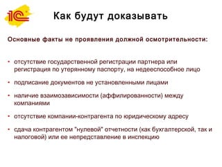 Как будут доказывать
Основные факты не проявления должной осмотрительности:
• отсутствие государственной регистрации партнера или
регистрация по утерянному паспорту, на недееспособное лицо
• подписание документов не установленными лицами
• наличие взаимозависимости (аффилированности) между
компаниями
• отсутствие компании-контрагента по юридическому адресу
• сдача контрагентом "нулевой" отчетности (как бухгалтерской, так и
налоговой) или ее непредставление в инспекцию
 