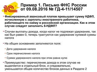 Пример 1. Письмо ФНС России
от 09.08.2016 № ГД-4-11/14507
• Фиксированный авансовый платеж превышает сумму НДФЛ,
исчисленную с зарплаты иностранного работника,
работающего по найму в российской организации. Как в этом
случае следует заполнить 6-НДФЛ?
• Случаи выплаты дохода, когда налог не подлежал удержанию, так
как был равен 0, теперь трактуются как удержание нулевой суммы
налога
• На общих основаниях заполняются поля:
• Дата удержания налога
• Срок перечисления налога
• Сумма удержанного налога при этом равна нулю
• Преимущество: перечисление дохода в этом случае не
выделяется в отдельный блок, и следовательно,
уменьшается общее количество блоков данных в Разделе 2
 