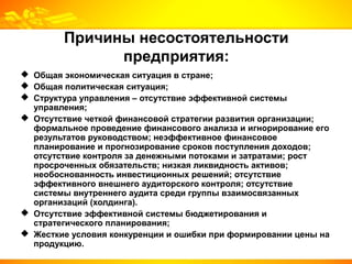 Причины несостоятельности
предприятия:
 Общая экономическая ситуация в стране;
 Общая политическая ситуация;
 Структура управления – отсутствие эффективной системы
управления;
 Отсутствие четкой финансовой стратегии развития организации;
формальное проведение финансового анализа и игнорирование его
результатов руководством; неэффективное финансовое
планирование и прогнозирование сроков поступления доходов;
отсутствие контроля за денежными потоками и затратами; рост
просроченных обязательств; низкая ликвидность активов;
необоснованность инвестиционных решений; отсутствие
эффективного внешнего аудиторского контроля; отсутствие
системы внутреннего аудита среди группы взаимосвязанных
организаций (холдинга).
 Отсутствие эффективной системы бюджетирования и
стратегического планирования;
 Жесткие условия конкуренции и ошибки при формировании цены на
продукцию.
 