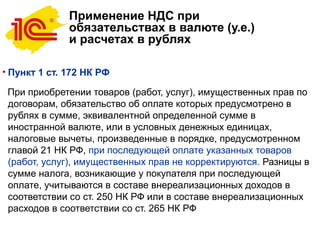 Применение НДС при
обязательствах в валюте (у.е.)
и расчетах в рублях
• Пункт 1 ст. 172 НК РФ
При приобретении товаров (работ, услуг), имущественных прав по
договорам, обязательство об оплате которых предусмотрено в
рублях в сумме, эквивалентной определенной сумме в
иностранной валюте, или в условных денежных единицах,
налоговые вычеты, произведенные в порядке, предусмотренном
главой 21 НК РФ, при последующей оплате указанных товаров
(работ, услуг), имущественных прав не корректируются. Разницы в
сумме налога, возникающие у покупателя при последующей
оплате, учитываются в составе внереализационных доходов в
соответствии со ст. 250 НК РФ или в составе внереализационных
расходов в соответствии со ст. 265 НК РФ
 