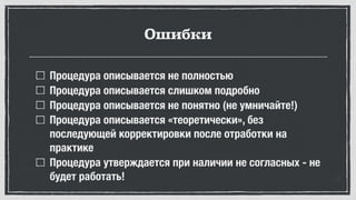 Ошибки
Процедура описывается не полностью
Процедура описывается слишком подробно
Процедура описывается не понятно (не умничайте!)
Процедура описывается «теоретически», без
последующей корректировки после отработки на
практике
Процедура утверждается при наличии не согласных - не
будет работать!
 