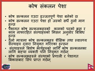 • कोष सन्कलन एउटा इज्जतिूणि िेशा िनेको
• कोष सन्कलन एउटा िेशा हो जस्को सधैं ठु लो माग
हुन्
• िेशागत कोष सन्कलकहरुको कामको िद्को क्रम र
काम नाफारटहत संस्थाहरुको र्मसन अनुसार बिबिध
हुन्
• ठु लो मात्रामा कोष सन्कलकहरु शैक्षक्षक तथा स्वास््य
संस्थाहरु द्वारा यनयुक्त गररएका हुन् न
• संस्थाहरुले बिशेष कायिहरुको लागग कोष सन्कलनका
लागग िाह्या ब्यक्ती ियन यनयुक्त ग िन ्
• कोष सन्कलकहरुले संस्थाको प्रणाली र िेशागत
बिकासिाट र्सि प्राप्त ग िन ्
कोष संकलन िेशा
 