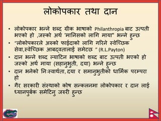 • लोकोिकार भन्ने शब्द ग्रीक भाषाको Philanthropia िाट उत्िती
भएको हो ,जस्को अथि 'मायनसको लागग माया" भन्ने हुन्
• “लोकोिकारले अरुको फाईदाको लागग गररने स्वेच्छ क
सेवा,स्वेच्छ क आिद्वतालाई समेट ” (R.L.Payton)
• दान भन्ने शब्द ल्याटटन भाषाको शब्द िाट उत्िती भएको हो
जस्को अथि माया (सहानुभुती, दया) भन्ने हुन्
• दान भनेको यनिःस्वाथिता, दया र समानुभुतीको धार्मिक िरम्िरा
हो
• गैर सरकारी संस्थाको कोष सन्कलनमा लोकोिकार र दान लाई
ध्यानिुििक समेटटनु जरुरी हुन्
लोकोिकार तथा दान
 