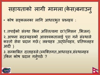 • कोष सङ्कलनका लागग आधारभुत प्रश्नहरु :
१. तिाईंको संस्था ककन अच्स्तत्वमा ?(र्मसन ,र्भजन)
२. आफ्ना सदस्यहरुको आवश्यकतालाई िुरा गनि संस्थाले
कस्तो सेवा प्रदान ग ि ( लययहरु ,उद्धेस्यहरु, प्रयतफलहरु
आदी )
३. सम्भाबित दाताहरुले (ब्यच्क्तगत,आधारहरु,संस्थानहरु
)ककन कोष प्रदान गनुिि ि ?
सहायताको लागी मामला (क
े स)िनाउनु
 