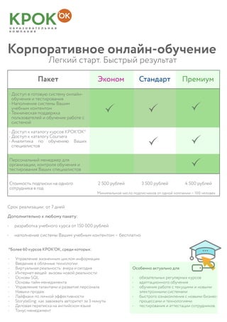 Корпоративное онлайн-обучение
			Легкий старт. Быстрый результат
Пакет Эконом Стандарт Премиум
•	Доступ в готовую систему онлайн-
обучения и тестирования
•	Наполнение системы Вашим
учебным контентом
•	Техническая поддержка
пользователей и обучение работе с
системой
•	Доступ к каталогу курсов КРОК‘ОК*
•	Доступ к каталогу Coursera
•	Аналитика по обучению Ваших
специалистов
Персональный менеджер для
организации, контроля обучения и
тестирования Ваших специалистов
*Более 60 курсов КРОК’ОК, среди которых:
•	 Управление жизненным циклом информации
•	 Введение в облачные технологии
•	 Виртуальная реальность: вчера и сегодня
•	 Интернет-вещей: вызовы новой реальности
•	 Основы SQL
•	 Основы тайм-менеджмента
•	 Управление талантами и развитие персонала
•	 Навыки продаж
•	 Лайфхаки по личной эффективности
•	 Storytelling: как завоевать авторитет за 3 минуты
•	 Деловая переписка на английском языке
•	 Тонус-менеджмент
Срок реализации: от 7 дней
Дополнительно к любому пакету:
•	 разработка учебного курса от 150 000 рублей
•	 наполнение системы Вашим учебным контентом – бесплатно
Особенно актуально для:
•	 обязательных регулярных курсов
•	 адаптационного обучения
•	 обучения работе с текущими и новыми
электронными системами
•	 быстрого ознакомления с новыми бизнес-
процессами и технологиями
•	 тестирования и аттестации сотрудников.
Стоимость подписки на одного
сотрудника в год
2 500 рублей 3 500 рублей 4 500 рублей
Минимальное число подписчиков от одной компании – 100 человек
 