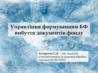 Управління формуванням БФ
вибуття документів фонду
Ахтирська С.Д. - зав. відділом
комплектування та наукової обробки
документів НБ ЧНТУ
 