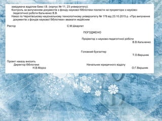 завідувача відділом Бевз І.В. (корпус № 11, 23 університету).
Контроль за вилученням документів з фонду наукової бібліотеки покласти на проректора з науково-
педагогічної роботи Кальченко В.В.
Наказ по Чернігівському національному технологічному університету № 178 від 23.10.2015 р. «Про вилучення
документів з фондів наукової бібліотеки» вважати недійсним
Ректор С.М.Шкарлет
ПОГОДЖЕНО
Проректор з науково-педагогічної роботи
В.В.Кальченко
Головний бухгалтер
Т.О.Вершняк
Проект наказу вносить
Директор бібліотеки Начальник юридичного відділу
Н.В.Мороз О.Г.Вершняк
 