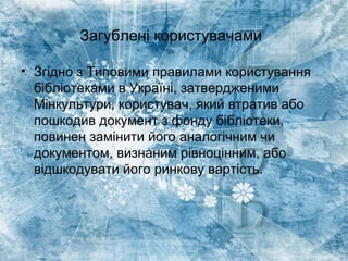 Загублені користувачами
• Згідно з Типовими правилами користування
бібліотеками в Україні, затвердженими
Мінкультури, користувач, який втратив або
пошкодив документ з фонду бібліотеки,
повинен замінити його аналогічним чи
документом, визнаним рівноцінним, або
відшкодувати його ринкову вартість.
 