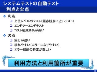 システムテストの自動テスト
利点と欠点
 利点
 上位レベルのテスト（顧客観点に近いテスト）
 エンドツーエンドテスト
 コスト削減効果が高い
 欠点
 実行が遅い
 壊れやすい（エラーになりやすい）
 エラー個所の特定が難しい
10
利用方法と利用箇所が重要
 