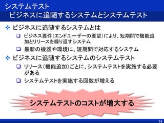 14
システムテスト
ビジネスに追随するシステムとシステムテスト
 ビジネスに追随するシステムとは
 ビジネス要件（エンドユーザーの要望）により、短期間で機能追
加とリリースを繰り返すシステム
 最新の機器や環境に、短期間で対応するシステム
 ビジネスに追随するシステムのシステムテスト
 リリース（機能追加）ごとに、システムテストを実施する必要
がある
 システムテストを実施する回数が増える
システムテストのコストが増大する
 