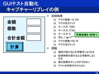 GUIテスト自動化
キャプチャーリプレイの例
 記録結果
 マウス移動：10,100
 マウス左クリック
 キー入力：1000
 キー入力：{Tab}
 キー入力：5
 待ち：1
 マウス移動:100,10
 マウス左クリック
 課題
 場所が変わると正常動作しなくなる
 処理時間が変わると正常動作しなく
なる
 実行結果のチェックができない
 テストの内容が分からない
20
金額
個数
計算
合計金額
計算処理を１秒待つ
 