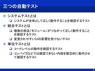 4
三つの自動テスト
 システムテストとは
 システムが全体として正しく動作することを確認するテスト
 結合テストとは
 複数の部品（モジュール）がつながって正しく動作すること
を確認するテスト
 変更されやすいUIの影響を受けないテスト
 単位テストとは
 コードレベルの動作を確認するテスト
 コンパイラなどでは確認できない内容を限定的に動作させ
て確認するテスト
4
 