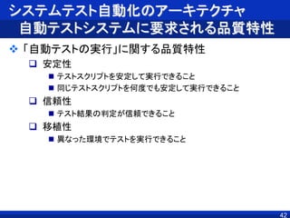 システムテスト自動化のアーキテクチャ
自動テストシステムに要求される品質特性
 「自動テストの実行」に関する品質特性
 安定性
 テストスクリプトを安定して実行できること
 同じテストスクリプトを何度でも安定して実行できること
 信頼性
 テスト結果の判定が信頼できること
 移植性
 異なった環境でテストを実行できること
42
 