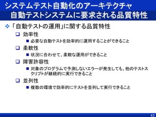 システムテスト自動化のアーキテクチャ
自動テストシステムに要求される品質特性
 「自動テストの運用」に関する品質特性
 効率性
 必要な自動テストを効率的に運用することができること
 柔軟性
 状況に合わせて、柔軟な運用ができること
 障害許容性
 対象のプログラムで予測しないエラーが発生しても、他のテストス
クリプトが継続的に実行できること
 並列性
 複数の環境で効率的にテストを並列して実行できること
43
 