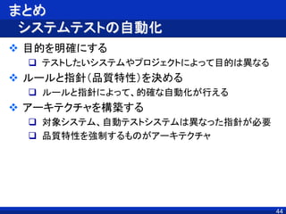 まとめ
システムテストの自動化
 目的を明確にする
 テストしたいシステムやプロジェクトによって目的は異なる
 ルールと指針（品質特性）を決める
 ルールと指針によって、的確な自動化が行える
 アーキテクチャを構築する
 対象システム、自動テストシステムは異なった指針が必要
 品質特性を強制するものがアーキテクチャ
44
 